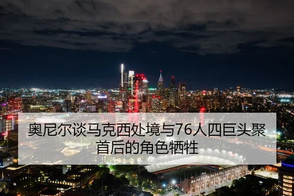 奥尼尔谈马克西处境与76人四巨头聚首后的角色牺牲